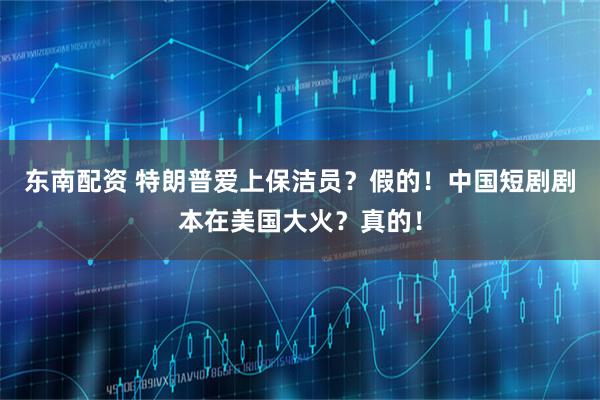 东南配资 特朗普爱上保洁员？假的！中国短剧剧本在美国大火？真的！