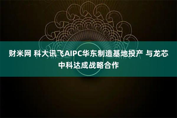 财米网 科大讯飞AIPC华东制造基地投产 与龙芯中科达成战略合作