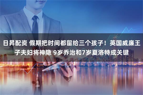 日昇配资 假期把时间都留给三个孩子！英国威廉王子夫妇将神隐 9岁乔治和7岁夏洛特成关键