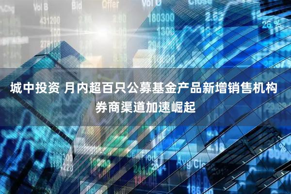 城中投资 月内超百只公募基金产品新增销售机构 券商渠道加速崛起