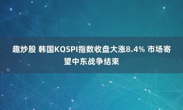 趣炒股 韩国KOSPI指数收盘大涨8.4% 市场寄望中东战争结束
