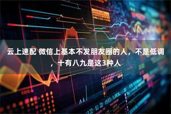 云上速配 微信上基本不发朋友圈的人，不是低调，十有八九是这3种人