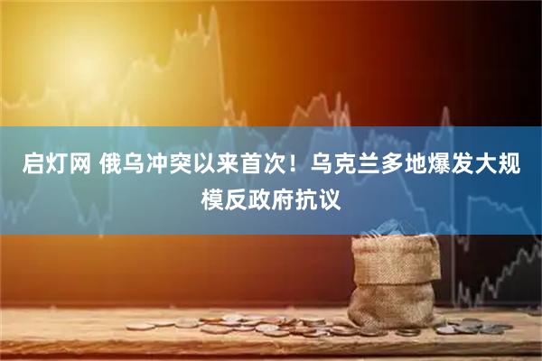 启灯网 俄乌冲突以来首次！乌克兰多地爆发大规模反政府抗议