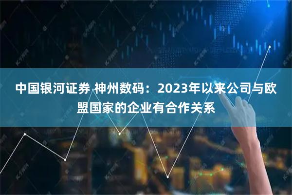 中国银河证券 神州数码：2023年以来公司与欧盟国家的企业有合作关系