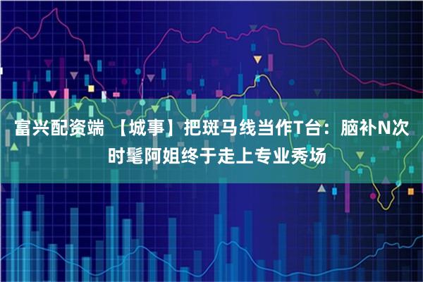 富兴配资端 【城事】把斑马线当作T台：脑补N次  时髦阿姐终于走上专业秀场