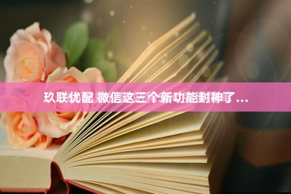 玖联优配 微信这三个新功能封神了...