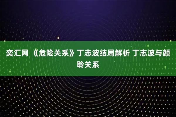 奕汇网 《危险关系》丁志波结局解析 丁志波与颜聆关系