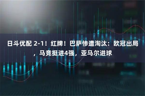 日斗优配 2-1！红牌！巴萨惨遭淘汰：欧冠出局，马竞挺进4强，亚马尔进球